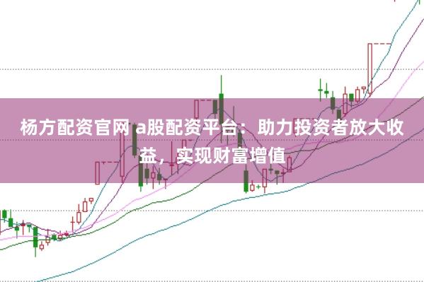 杨方配资官网 a股配资平台：助力投资者放大收益，实现财富增值