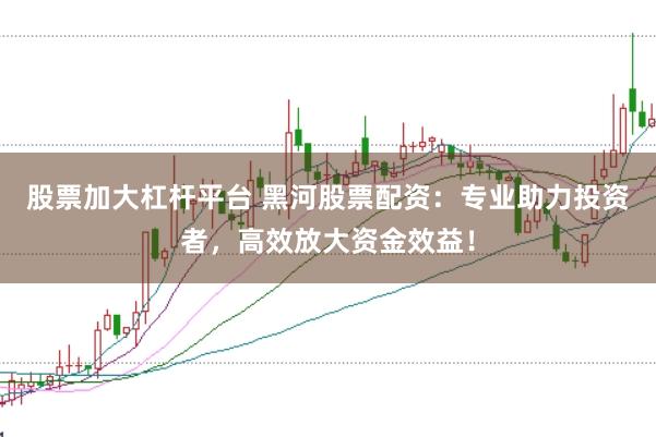 股票加大杠杆平台 黑河股票配资：专业助力投资者，高效放大资金效益！