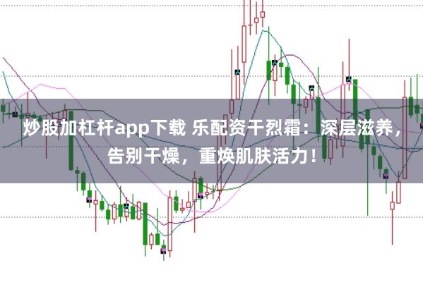 炒股加杠杆app下载 乐配资干烈霜：深层滋养，告别干燥，重焕肌肤活力！