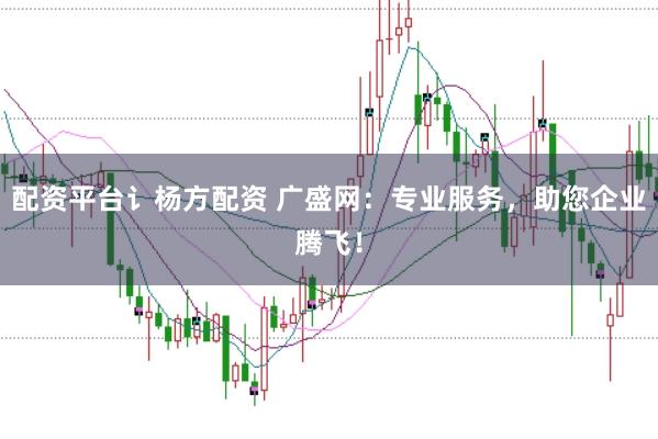 配资平台讠杨方配资 广盛网：专业服务，助您企业腾飞！