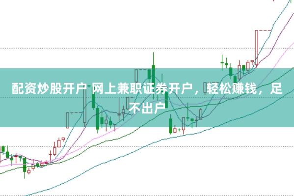 配资炒股开户 网上兼职证券开户，轻松赚钱，足不出户