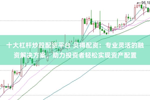 十大杠杆炒股配资平台 贝得配资：专业灵活的融资解决方案，助力投资者轻松实现资产配置