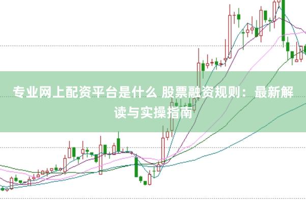 专业网上配资平台是什么 股票融资规则：最新解读与实操指南