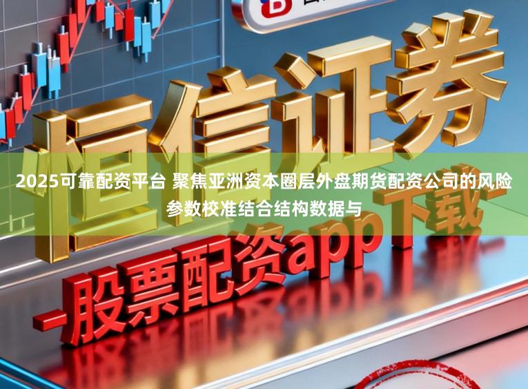 2025可靠配资平台 聚焦亚洲资本圈层外盘期货配资公司的风险参数校准结合结构数据与