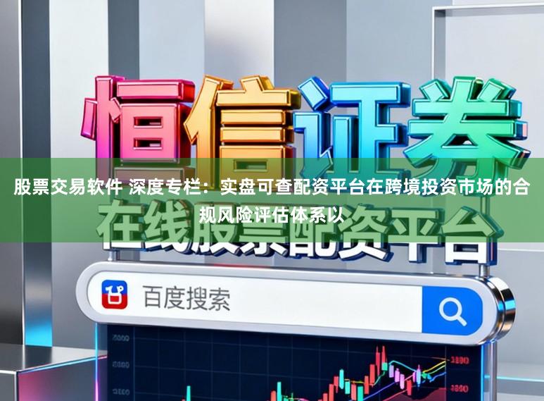 股票交易软件 深度专栏：实盘可查配资平台在跨境投资市场的合规风险评估体系以