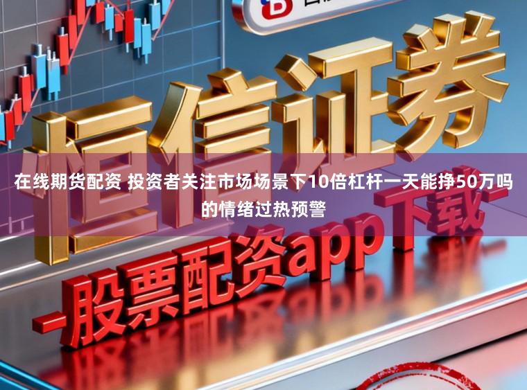 在线期货配资 投资者关注市场场景下10倍杠杆一天能挣50万吗的情绪过热预警