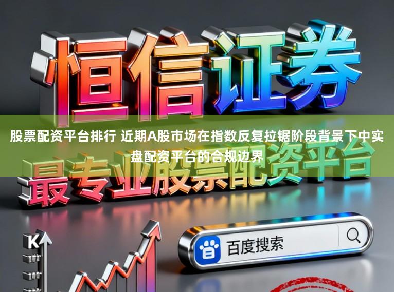 股票配资平台排行 近期A股市场在指数反复拉锯阶段背景下中实盘配资平台的合规边界
