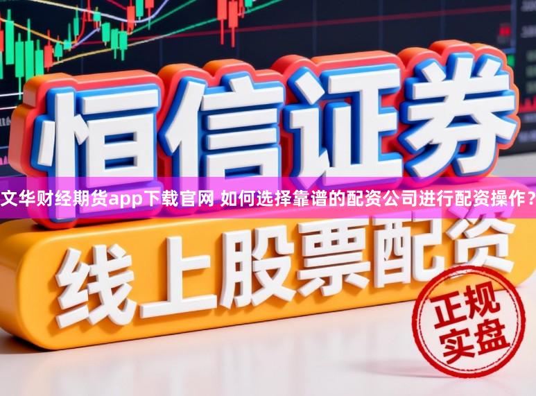 文华财经期货app下载官网 如何选择靠谱的配资公司进行配资操作？