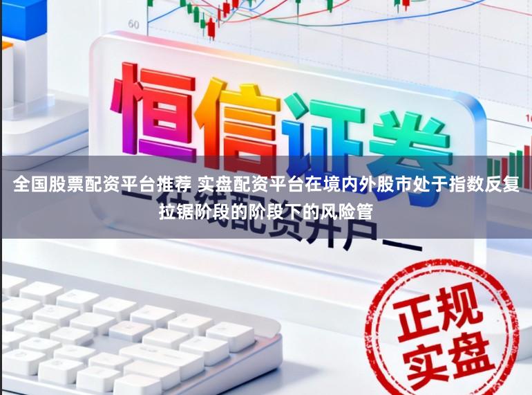 全国股票配资平台推荐 实盘配资平台在境内外股市处于指数反复拉锯阶段的阶段下的风险管