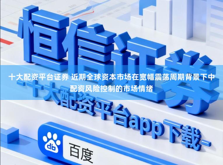 十大配资平台证券 近期全球资本市场在宽幅震荡周期背景下中配资风险控制的市场情绪